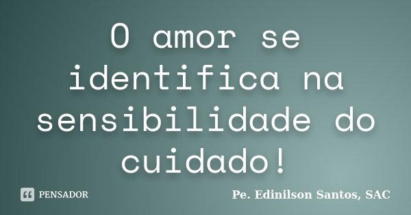 O amor se identifica na sensibilidade do cuidado!... Frase de Pe. Edinilson Santos, SAC.
