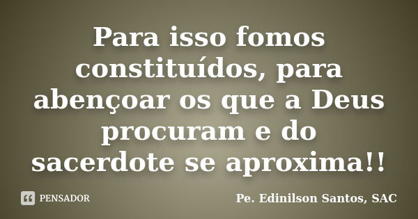 Para isso fomos constituídos, para abençoar os que a Deus procuram e do sacerdote se aproxima!!... Frase de Pe. Edinilson Santos, SAC.