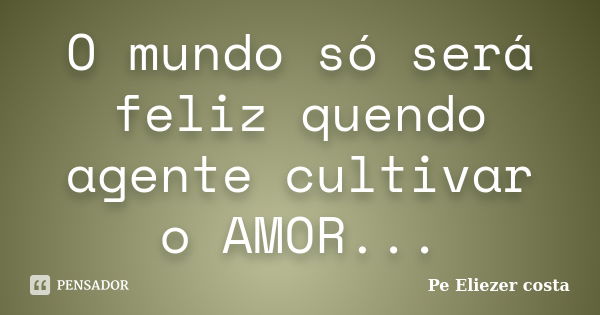 O mundo só será feliz quendo agente cultivar o AMOR...... Frase de Pe Eliezer costa.