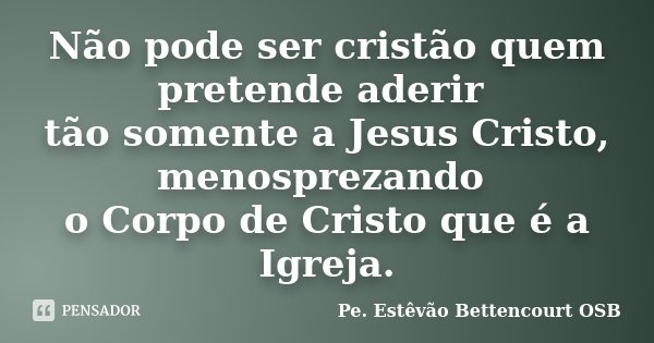 Não pode ser cristão quem pretende aderir tão somente a Jesus Cristo, menosprezando o Corpo de Cristo que é a Igreja.... Frase de Pe. Estêvão Bettencourt OSB.