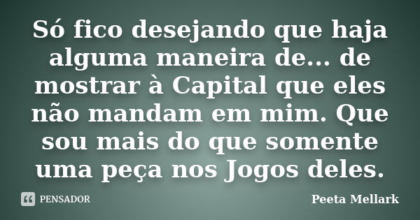 Só fico desejando que haja alguma maneira de... de mostrar à Capital que eles não mandam em mim. Que sou mais do que somente uma peça nos Jogos deles.... Frase de Peeta Mellark.