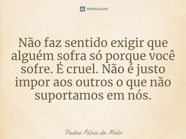 ⁠Não faz sentido exigir que alguém sofra só porque você sofre. É cruel. Não é justo impor aos outros o que não suportamos em nós.... Frase de Padre Fábio de Melo.