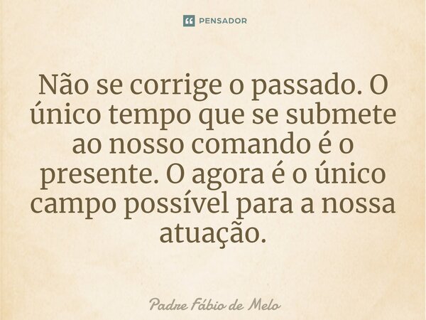 ⁠Não se corrige o passado. O único tempo que se submete ao nosso comando é o presente. O agora é o único campo possível para a nossa atuação.... Frase de Padre Fábio de Melo.