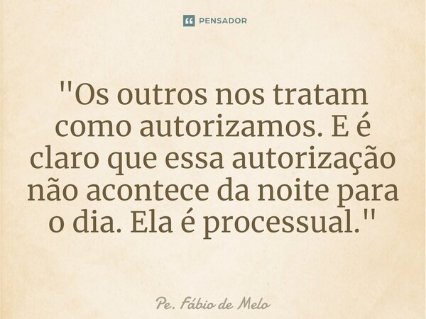 ⁠"Os outros nos tratam como autorizamos. E é claro que essa autorização não acontece da noite para o dia. Ela é processual."... Frase de Pe. Fábio de Melo.