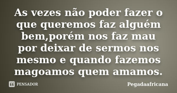 As vezes não poder fazer o que queremos faz alguém bem,porém nos faz mau por deixar de sermos nos mesmo e quando fazemos magoamos quem amamos.... Frase de Pegadaafricana.