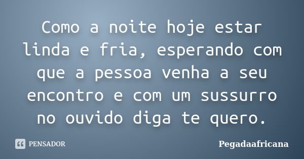 Como a noite hoje estar linda e fria, esperando com que a pessoa venha a seu encontro e com um sussurro no ouvido diga te quero.... Frase de pegadaafricana.