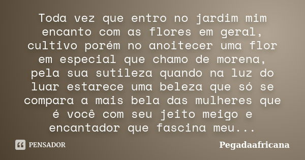 Toda vez que entro no jardim mim encanto com as flores em geral, cultivo porém no anoitecer uma flor em especial que chamo de morena, pela sua sutileza quando n... Frase de Pegadaafricana.