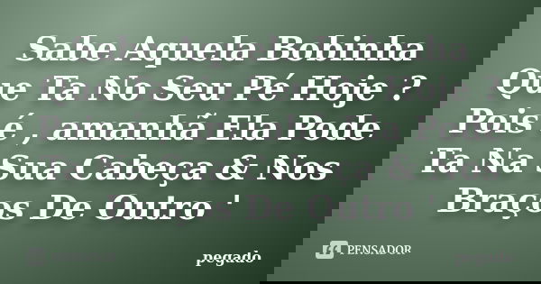 Sabe Aquela Bobinha Que Ta No Seu Pé Hoje ? Pois é , amanhã Ela Pode Ta Na Sua Cabeça & Nos Braços De Outro '... Frase de pegado.