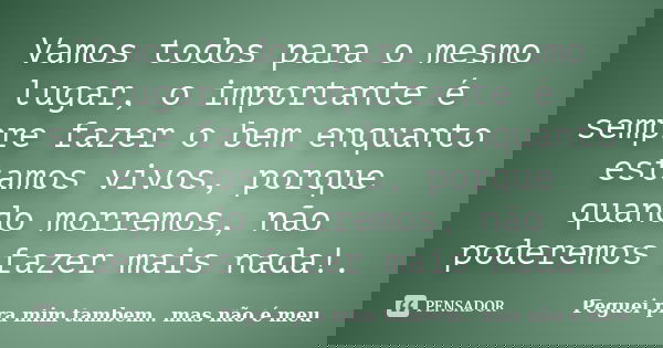 Vamos todos para o mesmo lugar, o importante é sempre fazer o bem enquanto estamos vivos, porque quando morremos, não poderemos fazer mais nada!.... Frase de Peguei pra mim tambem.. mas não é meu.