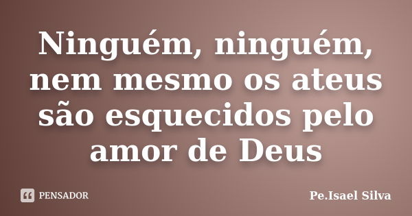 Ninguém, ninguém, nem mesmo os ateus são esquecidos pelo amor de Deus... Frase de Pe.Isael Silva.