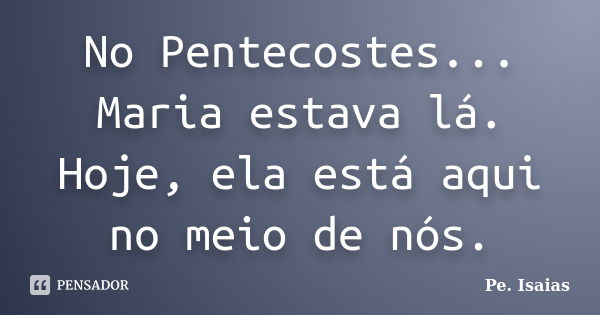 No Pentecostes... Maria estava lá. Hoje, ela está aqui no meio de nós.... Frase de Pe. Isaías.