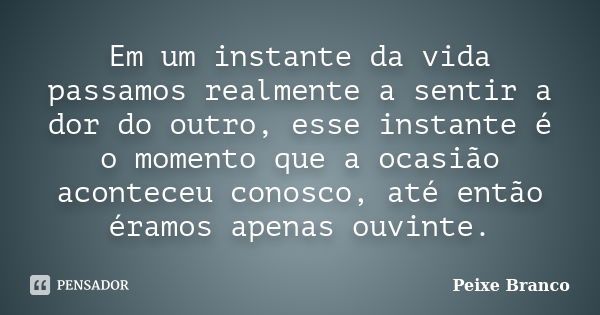 Em um instante da vida passamos realmente a sentir a dor do outro, esse instante é o momento que a ocasião aconteceu conosco, até então éramos apenas ouvinte.... Frase de Peixe Branco.