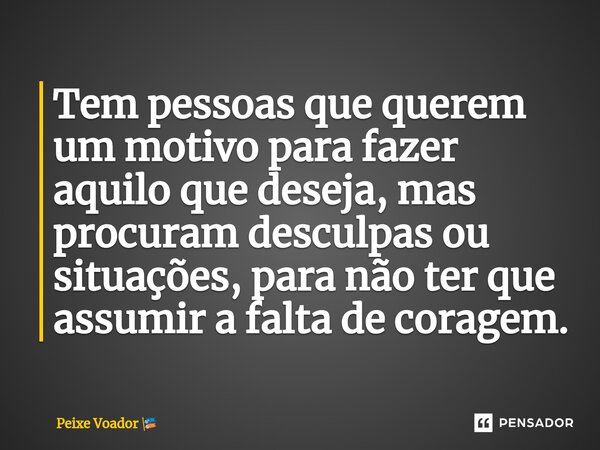 Tem pessoas que querem um motivo para fazer aquilo que deseja, mas procuram desculpas ou situações, para não ter que assumir a falta de coragem.... Frase de Peixe Voador.