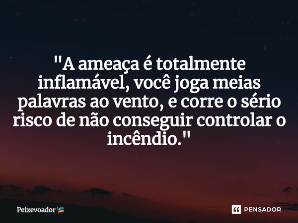 ⁠"A ameaça é totalmente inflamável, você joga meias palavras ao vento, e corre o sério risco de não conseguir controlar o incêndio."... Frase de Peixevoador.