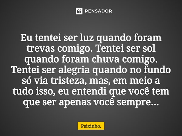 Eu tentei ser luz quando foram trevas comigo. Tentei ser sol quando foram chuva comigo. Tentei ser alegria quando no fundo só via tristeza, mas, em meio a tudo ... Frase de Peixinho..