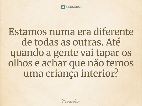 Estamos numa era diferente de todas as outras. Até quando a gente vai tapar os olhos e achar que não temos uma criança interior?... Frase de Peixinho..