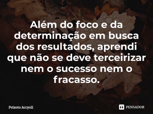 ⁠Além do foco e da determinação em busca dos resultados, aprendi que não se deve terceirizar nem o sucesso nem o fracasso.... Frase de Peixoto Accyoli.