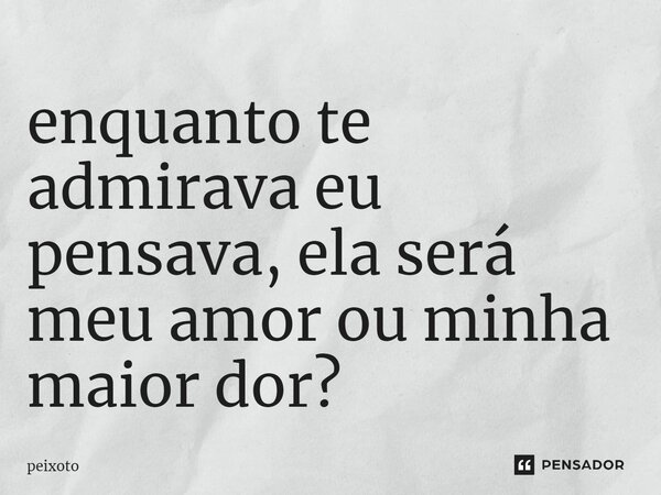 ⁠enquanto te admirava eu pensava, ela será meu amor ou minha maior dor?... Frase de Peixoto.
