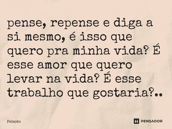 ⁠pense, repense e diga a si mesmo, é isso que quero pra minha vida? É esse amor que quero levar na vida? É esse trabalho que gostaria?..... Frase de Peixoto.