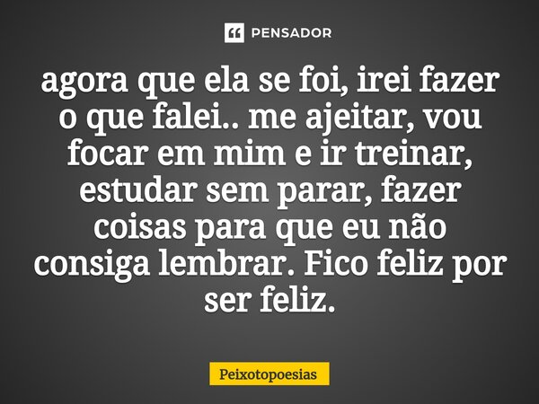 ⁠agora que ela se foi, irei fazer o que falei.. me ajeitar, vou focar em mim e ir treinar, estudar sem parar, fazer coisas para que eu não consiga lembrar. Fico... Frase de Peixotopoesias.