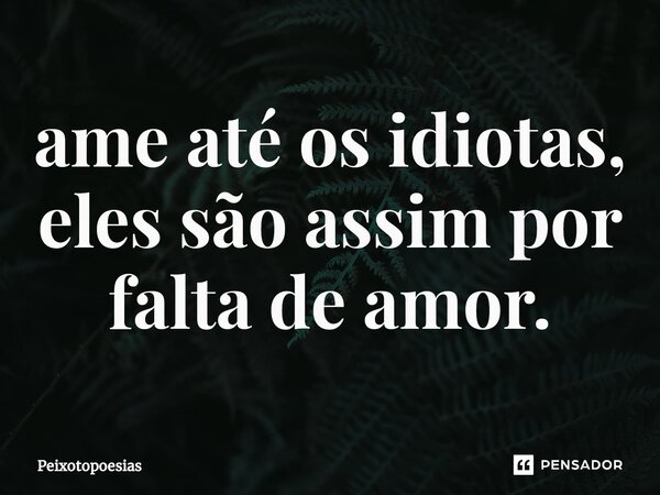 ⁠ame até os idiotas, eles são assim por falta de amor.... Frase de Peixotopoesias.