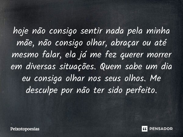 ⁠hoje não consigo sentir nada pela minha mãe, não consigo olhar, abraçar ou até mesmo falar, ela já me fez querer morrer em diversas situações. Quem sabe um dia... Frase de Peixotopoesias.