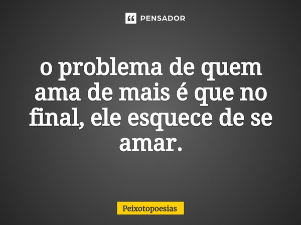 ⁠o problema de quem ama de mais é que no final, ele esquece de se amar.... Frase de Peixotopoesias.