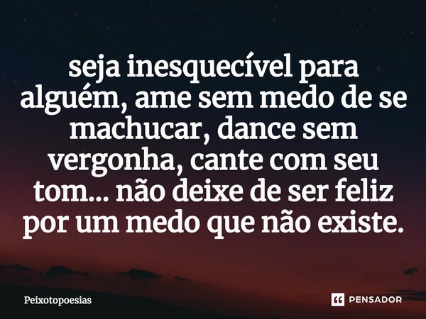 ⁠seja inesquecível para alguém, ame sem medo de se machucar, dance sem vergonha, cante com seu tom... não deixe de ser feliz por um medo que não existe.... Frase de Peixotopoesias.