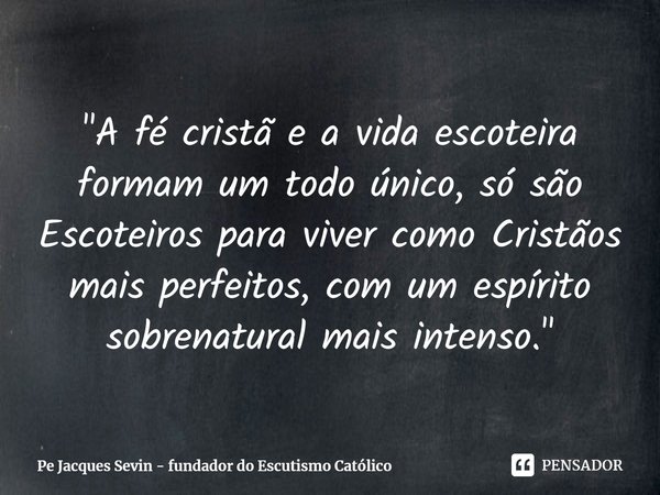 "A fé cristã e a vida escoteira formam um todo único, só são Escoteiros para viver como Cristãos mais perfeitos, com um espírito sobrenatural mais intenso.... Frase de Pe Jacques Sevin - fundador do Escutismo Católico.