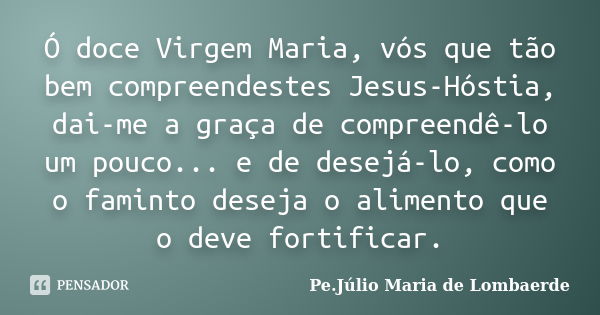 Ó doce Virgem Maria, vós que tão bem compreendestes Jesus-Hóstia, dai-me a graça de compreendê-lo um pouco... e de desejá-lo, como o faminto deseja o alimento q... Frase de Pe. Júlio Maria De Lombaerde.