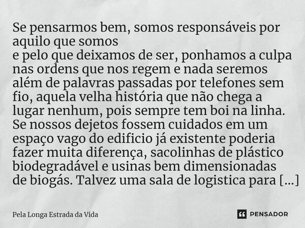 ⁠Se pensarmos bem, somos responsáveis por aquilo que somos e pelo que deixamos de ser, ponhamos a culpa nas ordens que nos regem e nada seremos além de palavras... Frase de Pela Longa Estrada da Vida.