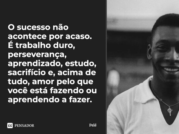 O sucesso não acontece por acaso. É trabalho duro, perseverança, aprendizado, estudo, sacrifício e, acima de tudo, amor pelo que você está fazendo ou aprendendo... Frase de Pelé.