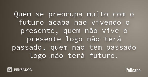 Quem se preocupa muito com o futuro acaba não vivendo o presente, quem não vive o presente logo não terá passado, quem não tem passado logo não terá futuro.... Frase de Pelicano.