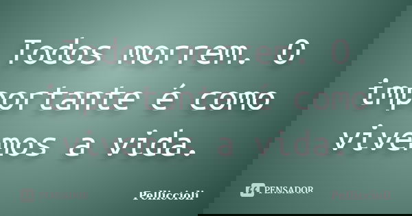 Todos morrem. O importante é como vivemos a vida.... Frase de Pelliccioli.
