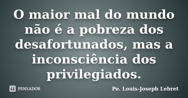 O maior mal do mundo não é a pobreza dos desafortunados, mas a inconsciência dos privilegiados.... Frase de Pe. Louis-Joseph Lebret.