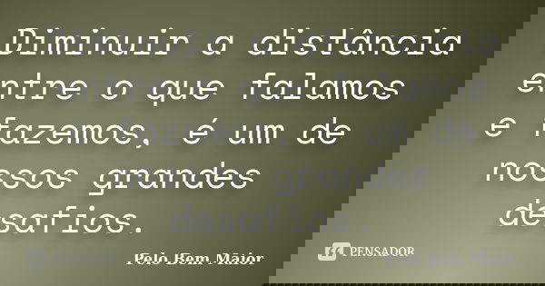 Diminuir a distância entre o que falamos e fazemos, é um de nossos grandes desafios.... Frase de Pelo Bem Maior.