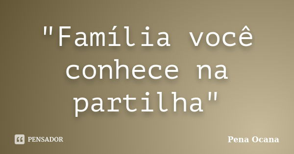 "Família você conhece na partilha"... Frase de Pena Ocana.