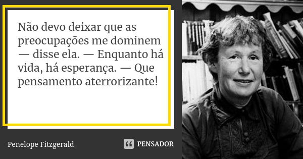 Não devo deixar que as preocupações me dominem — disse ela. — Enquanto há vida, há esperança. — Que pensamento aterrorizante!... Frase de Penelope Fitzgerald.