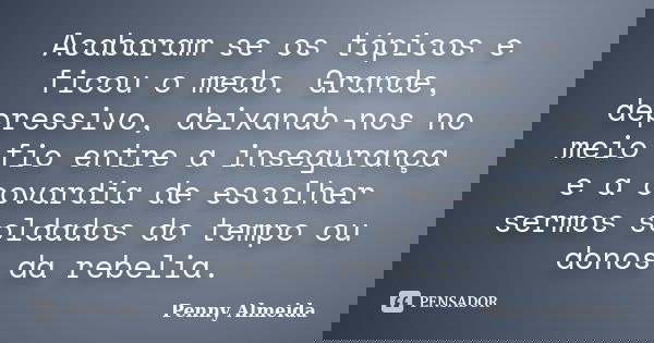 Acabaram se os tópicos e ficou o medo. Grande, depressivo, deixando-nos no meio fio entre a insegurança e a covardia de escolher sermos soldados do tempo ou don... Frase de Penny Almeida.