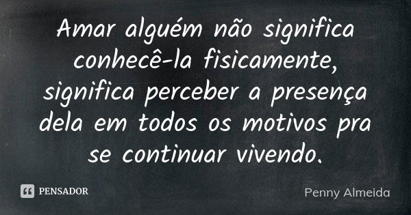 Amar alguém não significa conhecê-la fisicamente, significa perceber a presença dela em todos os motivos pra se continuar vivendo.... Frase de Penny Almeida.