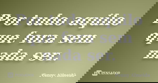 Por tudo aquilo que fora sem nada ser.... Frase de Penny Almeida.