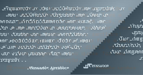 Enquanto o teu silêncio me agride, o meu silêncio forçado me leva a pensar infinitamente em você, me inspira e me motiva a escrever. Você aguçou todos os meus s... Frase de Pensador Agridoce.