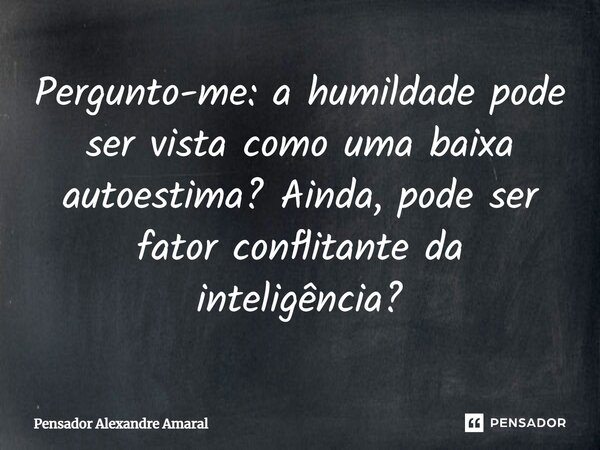 Pergunto-me: a humildade pode ser vista como uma baixa autoestima? Ainda, pode ser fator conflitante da inteligência?⁠... Frase de Pensador Alexandre Amaral.