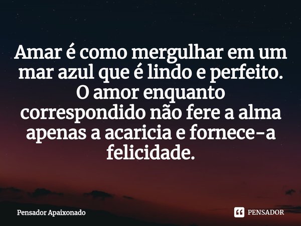 ⁠Amar é como mergulhar em um mar azul que é lindo e perfeito.
O amor enquanto correspondido não fere a alma apenas a acaricia e fornece-a felicidade.... Frase de Pensador Apaixonado.