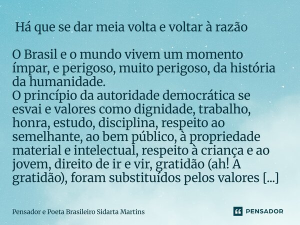 Há que se dar meia volta e voltar à razão O Brasil e o mundo vivem um momento ímpar, e perigoso, muito perigoso, da história da humanidade. O princípio da aut... Frase de Pensador e Poeta Brasileiro Sidarta Martins.