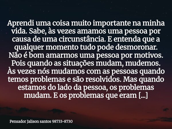 Aprendi uma coisa muito importante na minha vida. Sabe, às vezes amamos uma pessoa por causa de uma circunstância. E entenda que a qualquer momento tudo pode de... Frase de Pensador Jalison santos 98733-8730.