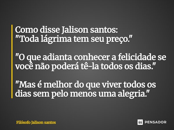 Como disse Jalison santos: "Toda lágrima tem seu preço." "O que adianta conhecer a felicidade se você não poderá tê-la todos os dias." "... Frase de Filósofo Jalison Santos.