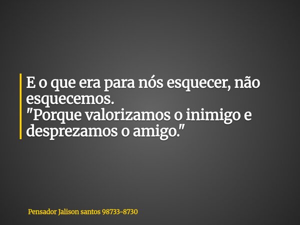 E o que era para nós esquecer, não esquecemos. "Porque valorizamos o inimigo e desprezamos o amigo."... Frase de Pensador Jalison santos 98733-8730.