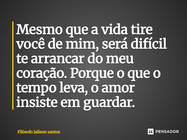 Mesmo que a vida tire você de mim, será difícil te arrancar do meu coração. Porque o que o tempo leva, o amor insiste em guardar.... Frase de Filósofo Jalison Santos.