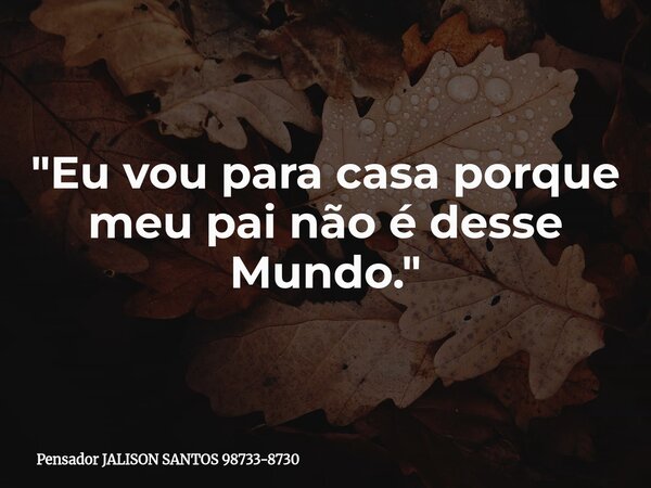 "Eu vou para casa porque meu pai não é desse Mundo."... Frase de Pensador JALISON SANTOS 98733-8730.